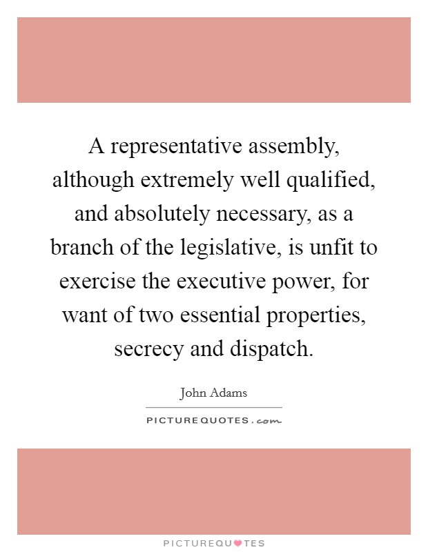 A representative assembly, although extremely well qualified, and absolutely necessary, as a branch of the legislative, is unfit to exercise the executive power, for want of two essential properties, secrecy and dispatch. Picture Quote #1