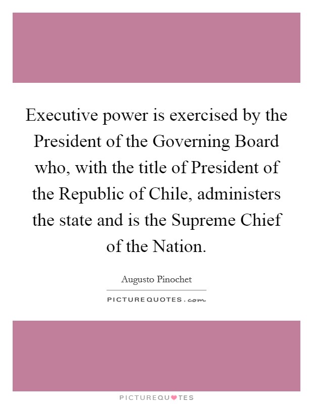 Executive power is exercised by the President of the Governing Board who, with the title of President of the Republic of Chile, administers the state and is the Supreme Chief of the Nation. Picture Quote #1