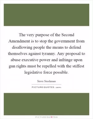 The very purpose of the Second Amendment is to stop the government from disallowing people the means to defend themselves against tyranny. Any proposal to abuse executive power and infringe upon gun rights must be repelled with the stiffest legislative force possible Picture Quote #1