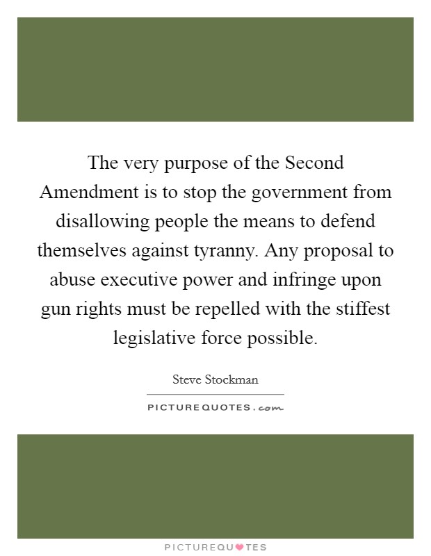 The very purpose of the Second Amendment is to stop the government from disallowing people the means to defend themselves against tyranny. Any proposal to abuse executive power and infringe upon gun rights must be repelled with the stiffest legislative force possible. Picture Quote #1