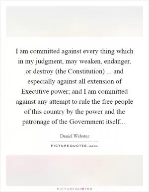I am committed against every thing which in my judgment, may weaken, endanger, or destroy (the Constitution) ... and especially against all extension of Executive power; and I am committed against any attempt to rule the free people of this country by the power and the patronage of the Government itself Picture Quote #1