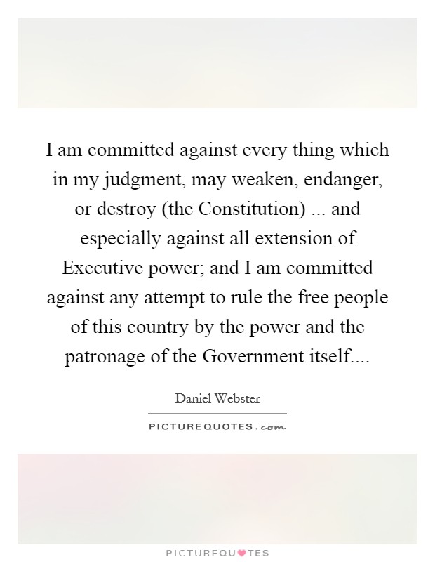 I am committed against every thing which in my judgment, may weaken, endanger, or destroy (the Constitution) ... and especially against all extension of Executive power; and I am committed against any attempt to rule the free people of this country by the power and the patronage of the Government itself.... Picture Quote #1