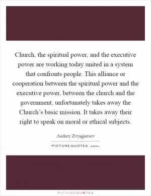 Church, the spiritual power, and the executive power are working today united in a system that confronts people. This alliance or cooperation between the spiritual power and the executive power, between the church and the government, unfortunately takes away the Church’s basic mission. It takes away their right to speak on moral or ethical subjects Picture Quote #1