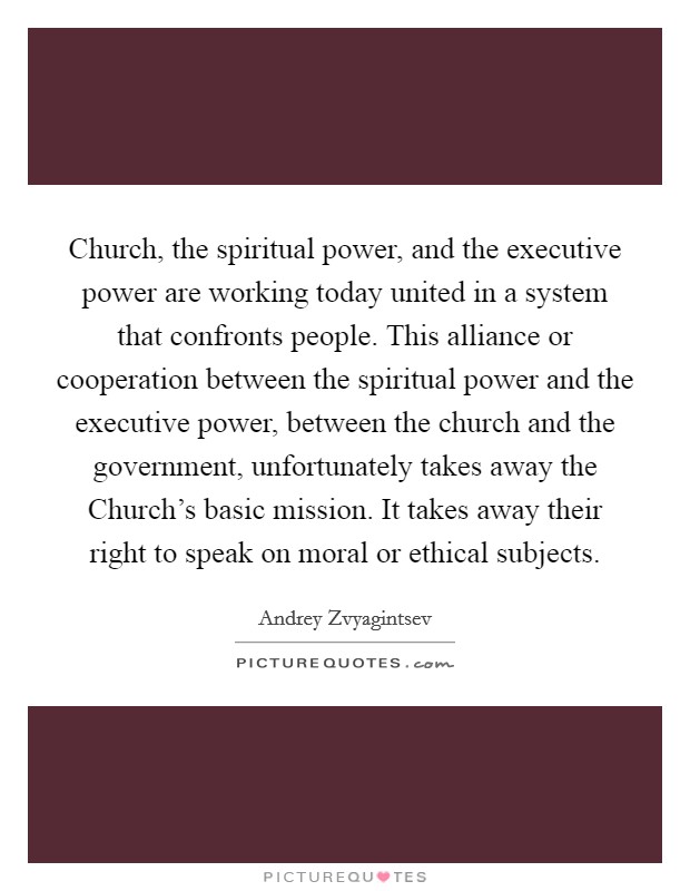 Church, the spiritual power, and the executive power are working today united in a system that confronts people. This alliance or cooperation between the spiritual power and the executive power, between the church and the government, unfortunately takes away the Church's basic mission. It takes away their right to speak on moral or ethical subjects. Picture Quote #1