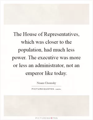The House of Representatives, which was closer to the population, had much less power. The executive was more or less an administrator, not an emperor like today Picture Quote #1