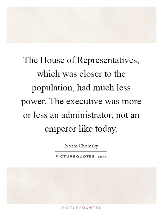 The House of Representatives, which was closer to the population, had much less power. The executive was more or less an administrator, not an emperor like today. Picture Quote #1