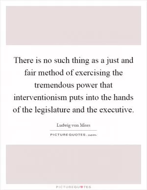 There is no such thing as a just and fair method of exercising the tremendous power that interventionism puts into the hands of the legislature and the executive Picture Quote #1