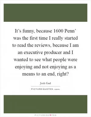 It’s funny, because  1600 Penn’ was the first time I really started to read the reviews, because I am an executive producer and I wanted to see what people were enjoying and not enjoying as a means to an end, right? Picture Quote #1