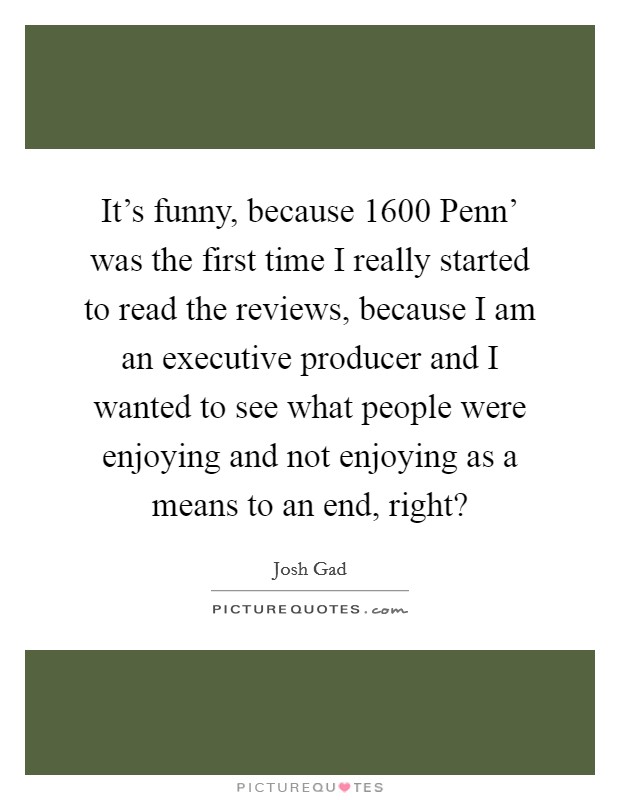 It's funny, because  1600 Penn' was the first time I really started to read the reviews, because I am an executive producer and I wanted to see what people were enjoying and not enjoying as a means to an end, right? Picture Quote #1