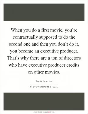 When you do a first movie, you’re contractually supposed to do the second one and then you don’t do it, you become an executive producer. That’s why there are a ton of directors who have executive producer credits on other movies Picture Quote #1