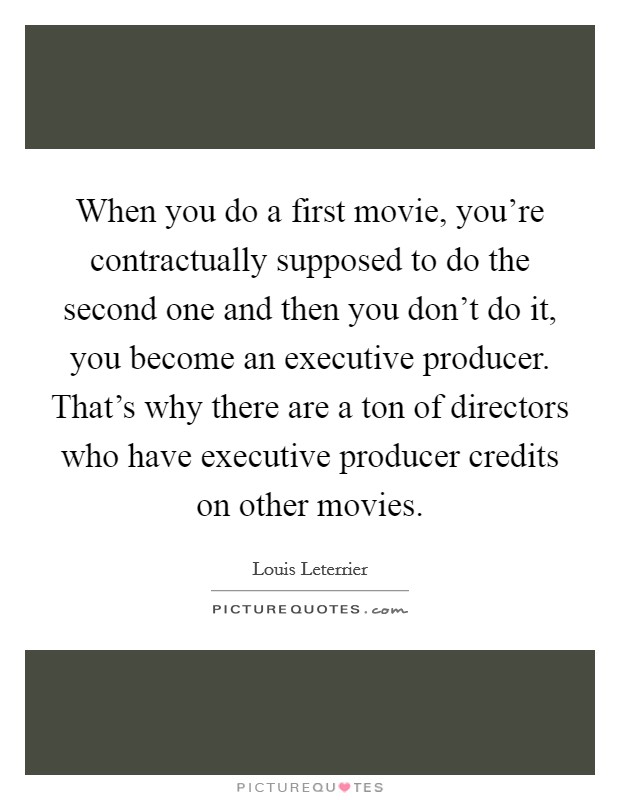 When you do a first movie, you're contractually supposed to do the second one and then you don't do it, you become an executive producer. That's why there are a ton of directors who have executive producer credits on other movies. Picture Quote #1