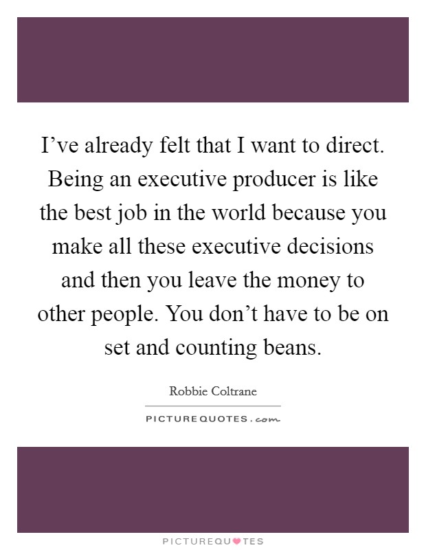 I've already felt that I want to direct. Being an executive producer is like the best job in the world because you make all these executive decisions and then you leave the money to other people. You don't have to be on set and counting beans. Picture Quote #1