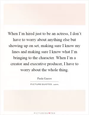 When I’m hired just to be an actress, I don’t have to worry about anything else but showing up on set, making sure I know my lines and making sure I know what I’m bringing to the character. When I’m a creator and executive producer, I have to worry about the whole thing Picture Quote #1