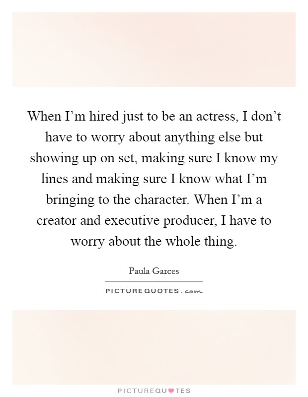 When I'm hired just to be an actress, I don't have to worry about anything else but showing up on set, making sure I know my lines and making sure I know what I'm bringing to the character. When I'm a creator and executive producer, I have to worry about the whole thing. Picture Quote #1