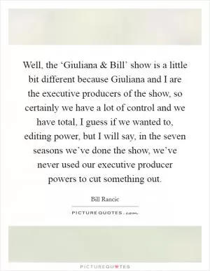 Well, the ‘Giuliana and Bill’ show is a little bit different because Giuliana and I are the executive producers of the show, so certainly we have a lot of control and we have total, I guess if we wanted to, editing power, but I will say, in the seven seasons we’ve done the show, we’ve never used our executive producer powers to cut something out Picture Quote #1