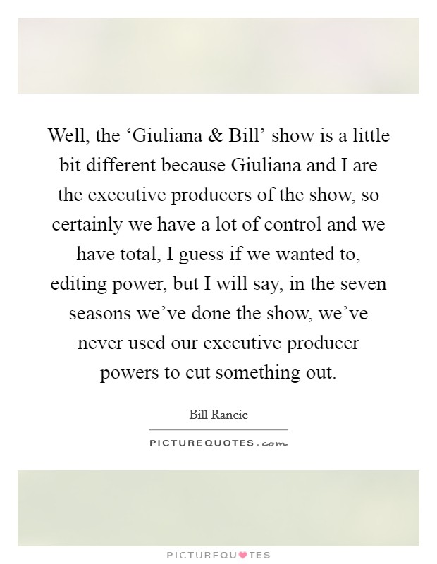 Well, the ‘Giuliana and Bill' show is a little bit different because Giuliana and I are the executive producers of the show, so certainly we have a lot of control and we have total, I guess if we wanted to, editing power, but I will say, in the seven seasons we've done the show, we've never used our executive producer powers to cut something out. Picture Quote #1