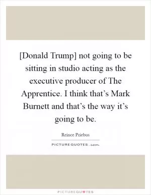 [Donald Trump] not going to be sitting in studio acting as the executive producer of The Apprentice. I think that’s Mark Burnett and that’s the way it’s going to be Picture Quote #1