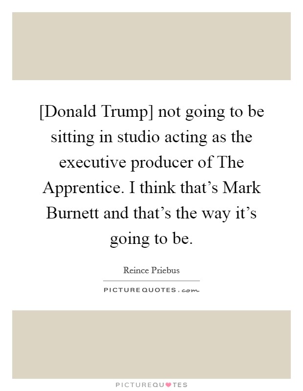 [Donald Trump] not going to be sitting in studio acting as the executive producer of The Apprentice. I think that's Mark Burnett and that's the way it's going to be. Picture Quote #1