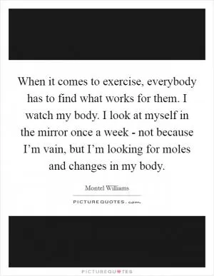 When it comes to exercise, everybody has to find what works for them. I watch my body. I look at myself in the mirror once a week - not because I’m vain, but I’m looking for moles and changes in my body Picture Quote #1