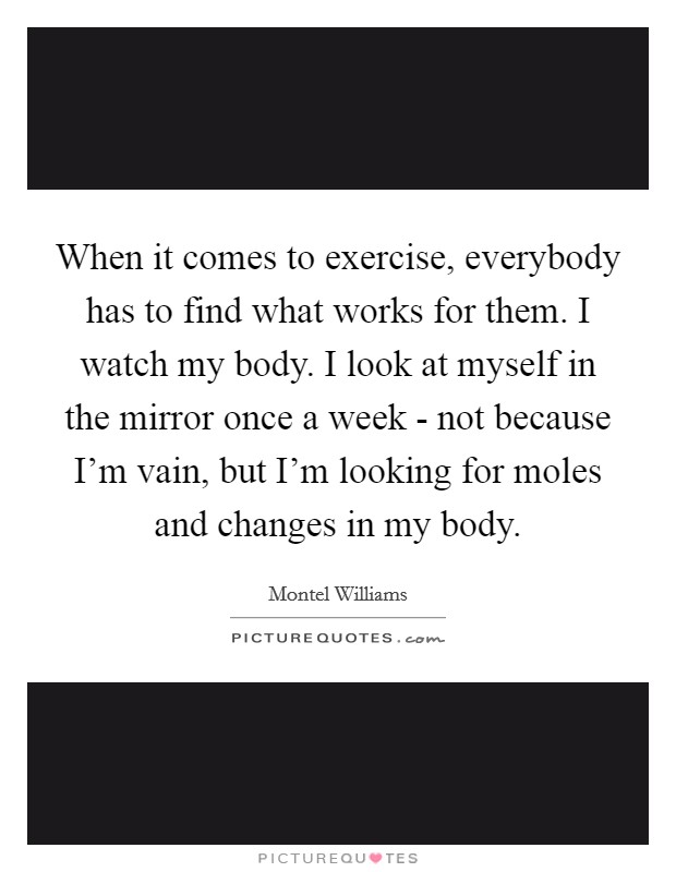 When it comes to exercise, everybody has to find what works for them. I watch my body. I look at myself in the mirror once a week - not because I'm vain, but I'm looking for moles and changes in my body. Picture Quote #1