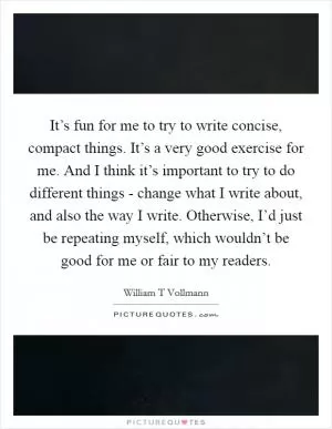 It’s fun for me to try to write concise, compact things. It’s a very good exercise for me. And I think it’s important to try to do different things - change what I write about, and also the way I write. Otherwise, I’d just be repeating myself, which wouldn’t be good for me or fair to my readers Picture Quote #1
