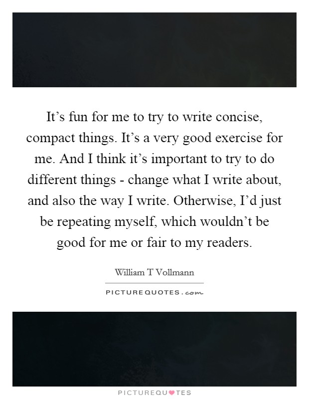 It's fun for me to try to write concise, compact things. It's a very good exercise for me. And I think it's important to try to do different things - change what I write about, and also the way I write. Otherwise, I'd just be repeating myself, which wouldn't be good for me or fair to my readers. Picture Quote #1