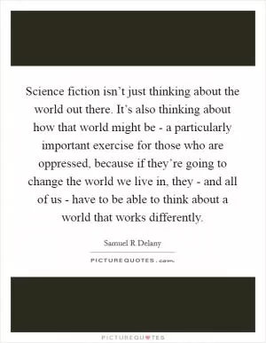 Science fiction isn’t just thinking about the world out there. It’s also thinking about how that world might be - a particularly important exercise for those who are oppressed, because if they’re going to change the world we live in, they - and all of us - have to be able to think about a world that works differently Picture Quote #1