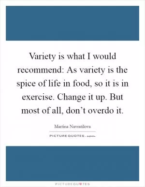 Variety is what I would recommend: As variety is the spice of life in food, so it is in exercise. Change it up. But most of all, don’t overdo it Picture Quote #1