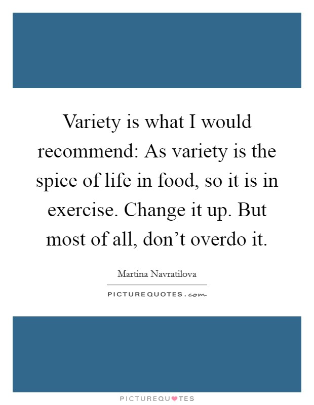 Variety is what I would recommend: As variety is the spice of life in food, so it is in exercise. Change it up. But most of all, don't overdo it. Picture Quote #1