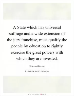 A State which has universal suffrage and a wide extension of the jury franchise, must qualify the people by education to rightly exercise the great powers with which they are invested Picture Quote #1