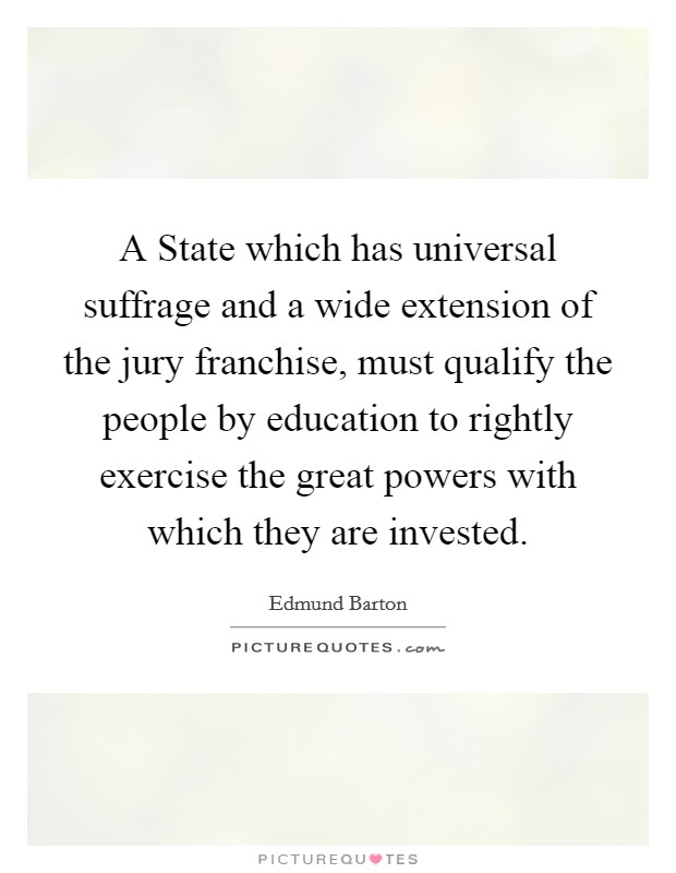 A State which has universal suffrage and a wide extension of the jury franchise, must qualify the people by education to rightly exercise the great powers with which they are invested. Picture Quote #1