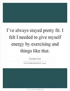 I’ve always stayed pretty fit. I felt I needed to give myself energy by exercising and things like that Picture Quote #1