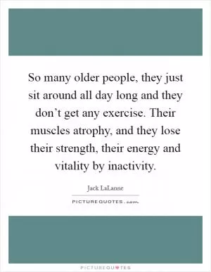 So many older people, they just sit around all day long and they don’t get any exercise. Their muscles atrophy, and they lose their strength, their energy and vitality by inactivity Picture Quote #1