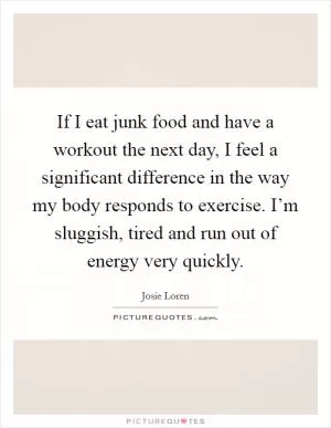 If I eat junk food and have a workout the next day, I feel a significant difference in the way my body responds to exercise. I’m sluggish, tired and run out of energy very quickly Picture Quote #1
