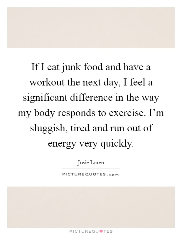 If I eat junk food and have a workout the next day, I feel a significant difference in the way my body responds to exercise. I'm sluggish, tired and run out of energy very quickly. Picture Quote #1