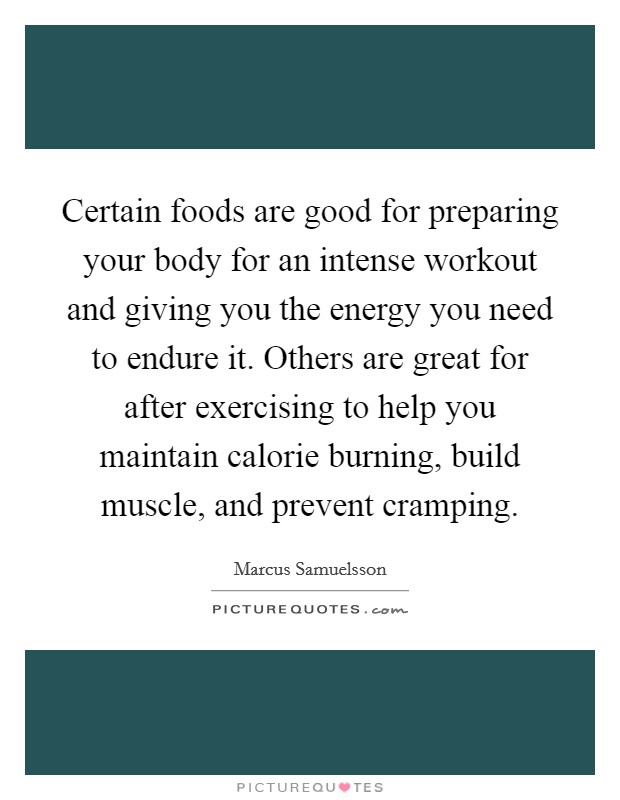 Certain foods are good for preparing your body for an intense workout and giving you the energy you need to endure it. Others are great for after exercising to help you maintain calorie burning, build muscle, and prevent cramping. Picture Quote #1
