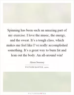 Spinning has been such an amazing part of my exercise. I love the music, the energy, and the sweat. It’s a tough class, which makes me feel like I’ve really accomplished something. It’s a great way to burn fat and lean out the body. An all-around win! Picture Quote #1