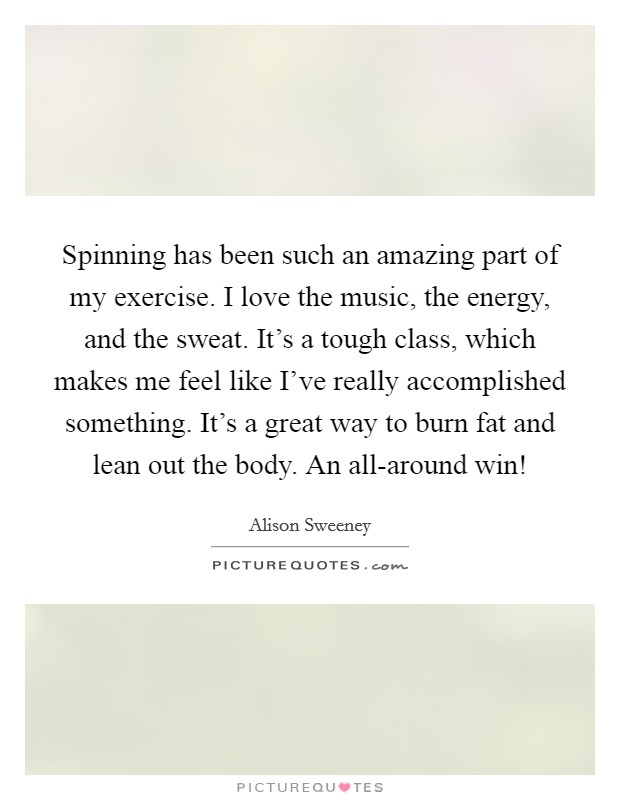 Spinning has been such an amazing part of my exercise. I love the music, the energy, and the sweat. It's a tough class, which makes me feel like I've really accomplished something. It's a great way to burn fat and lean out the body. An all-around win! Picture Quote #1