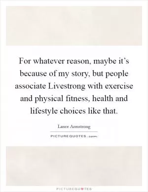 For whatever reason, maybe it’s because of my story, but people associate Livestrong with exercise and physical fitness, health and lifestyle choices like that Picture Quote #1