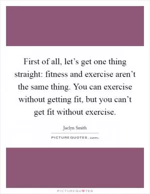 First of all, let’s get one thing straight: fitness and exercise aren’t the same thing. You can exercise without getting fit, but you can’t get fit without exercise Picture Quote #1