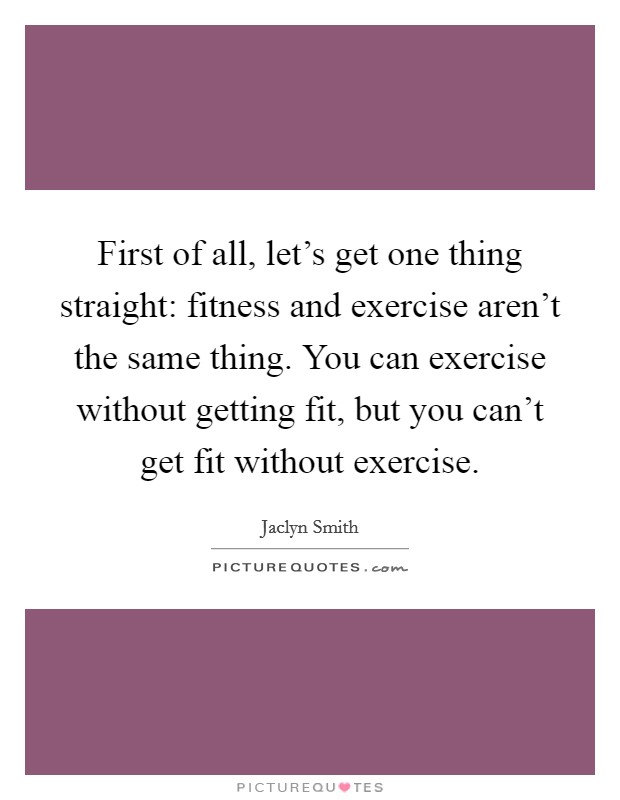First of all, let's get one thing straight: fitness and exercise aren't the same thing. You can exercise without getting fit, but you can't get fit without exercise. Picture Quote #1