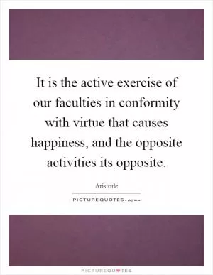 It is the active exercise of our faculties in conformity with virtue that causes happiness, and the opposite activities its opposite Picture Quote #1