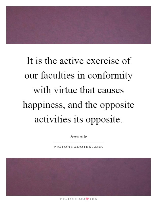 It is the active exercise of our faculties in conformity with virtue that causes happiness, and the opposite activities its opposite. Picture Quote #1