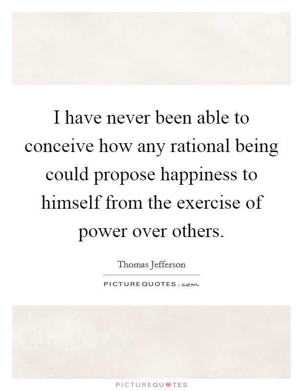 I have never been able to conceive how any rational being could propose happiness to himself from the exercise of power over others. Picture Quote #1
