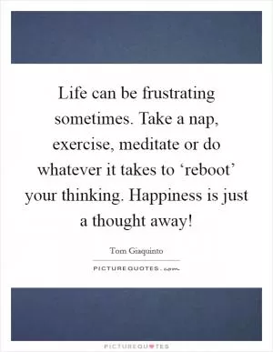 Life can be frustrating sometimes. Take a nap, exercise, meditate or do whatever it takes to ‘reboot’ your thinking. Happiness is just a thought away! Picture Quote #1