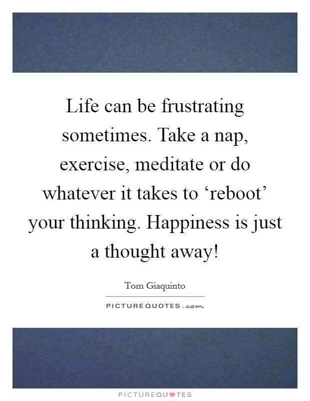 Life can be frustrating sometimes. Take a nap, exercise, meditate or do whatever it takes to ‘reboot' your thinking. Happiness is just a thought away! Picture Quote #1