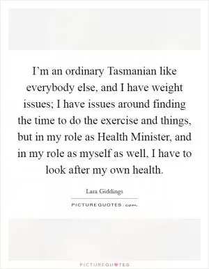 I’m an ordinary Tasmanian like everybody else, and I have weight issues; I have issues around finding the time to do the exercise and things, but in my role as Health Minister, and in my role as myself as well, I have to look after my own health Picture Quote #1