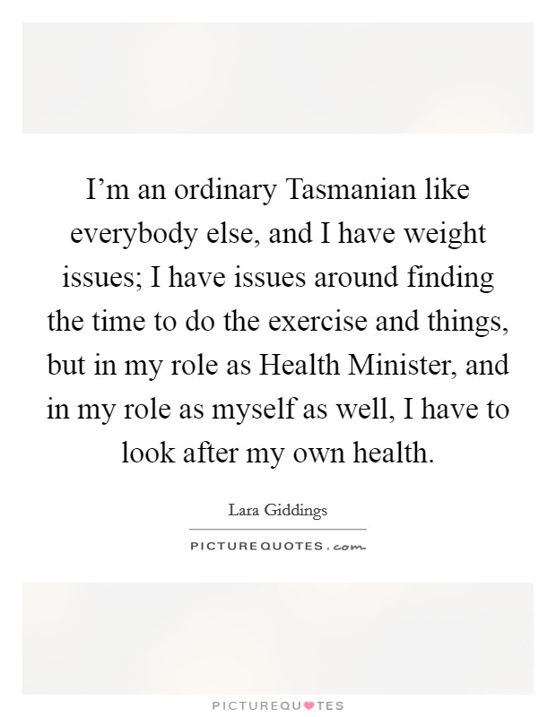 I'm an ordinary Tasmanian like everybody else, and I have weight issues; I have issues around finding the time to do the exercise and things, but in my role as Health Minister, and in my role as myself as well, I have to look after my own health. Picture Quote #1