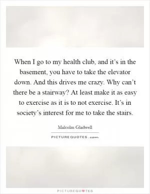 When I go to my health club, and it’s in the basement, you have to take the elevator down. And this drives me crazy. Why can’t there be a stairway? At least make it as easy to exercise as it is to not exercise. It’s in society’s interest for me to take the stairs Picture Quote #1