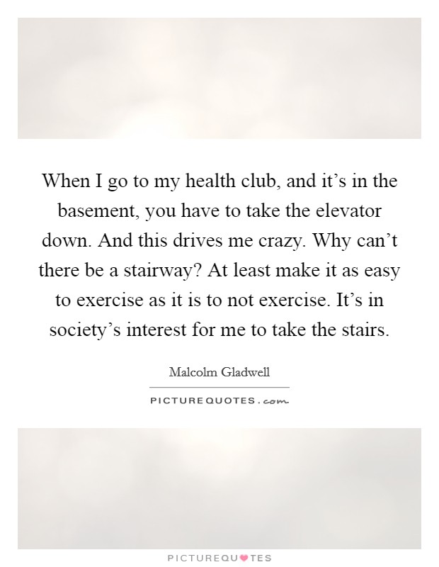 When I go to my health club, and it's in the basement, you have to take the elevator down. And this drives me crazy. Why can't there be a stairway? At least make it as easy to exercise as it is to not exercise. It's in society's interest for me to take the stairs. Picture Quote #1